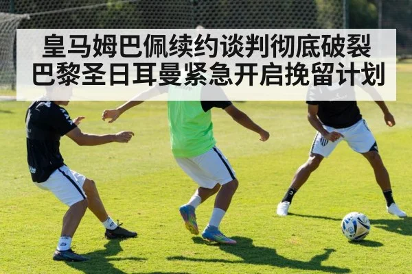 皇马姆巴佩续约谈判彻底破裂巴黎圣日耳曼紧急开启挽留计划